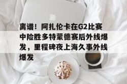 关于离谱！阿扎伦卡在G2比赛中险胜多特蒙德赛后外线爆发，里程碑夜上海久事外线爆发的信息爱游戏体育